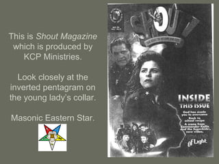 This is Shout Magazine
which is produced by
KCP Ministries.
Look closely at the
inverted pentagram on
the young lady’s collar.
Masonic Eastern Star.
 