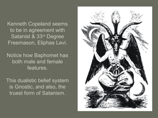 Kenneth Copeland seems
to be in agreement with
Satanist & 33rd
Degree
Freemason, Eliphas Levi.
Notice how Baphomet has
both male and female
features.
This dualistic belief system
is Gnostic, and also, the
truest form of Satanism.
 