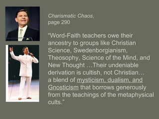 Charismatic Chaos,
page 290
“Word-Faith teachers owe their
ancestry to groups like Christian
Science, Swedenborgianism,
Theosophy, Science of the Mind, and
New Thought …Their undeniable
derivation is cultish, not Christian…
a blend of mysticism, dualism, and
Gnosticism that borrows generously
from the teachings of the metaphysical
cults.”
 