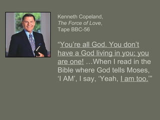 Kenneth Copeland,
The Force of Love,
Tape BBC-56
“You’re all God. You don’t
have a God living in you; you
are one! …When I read in the
Bible where God tells Moses,
‘I AM’, I say, ‘Yeah, I am too.’”
 