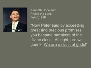 Kenneth Copeland,
Praise the Lord,
Feb 5,1986
“Now Peter said by exceeding
great and precious promises
you became partakers of the
divine class. All right, are we
gods? We are a class of gods!”
 