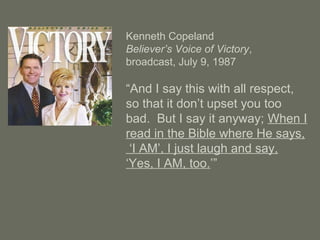 Kenneth Copeland
Believer’s Voice of Victory,
broadcast, July 9, 1987
“And I say this with all respect,
so that it don’t upset you too
bad. But I say it anyway; When I
read in the Bible where He says,
‘I AM’, I just laugh and say,
‘Yes, I AM, too.’”
 