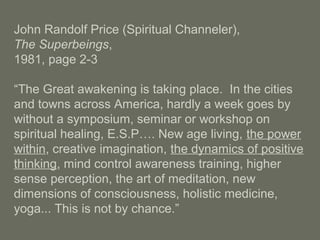 John Randolf Price (Spiritual Channeler),
The Superbeings,
1981, page 2-3
“The Great awakening is taking place. In the cities
and towns across America, hardly a week goes by
without a symposium, seminar or workshop on
spiritual healing, E.S.P…. New age living, the power
within, creative imagination, the dynamics of positive
thinking, mind control awareness training, higher
sense perception, the art of meditation, new
dimensions of consciousness, holistic medicine,
yoga... This is not by chance.”
 