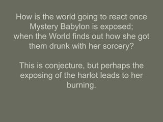 How is the world going to react once
Mystery Babylon is exposed;
when the World finds out how she got
them drunk with her sorcery?
This is conjecture, but perhaps the
exposing of the harlot leads to her
burning.
 