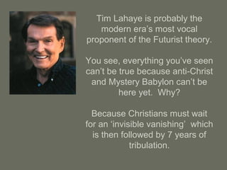 Tim Lahaye is probably the
modern era’s most vocal
proponent of the Futurist theory.
You see, everything you’ve seen
can’t be true because anti-Christ
and Mystery Babylon can’t be
here yet. Why?
Because Christians must wait
for an ‘invisible vanishing’ which
is then followed by 7 years of
tribulation.
 