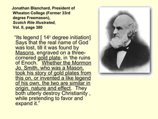 Jonathan Blanchard, President of
Wheaton College (Former 33rd
degree Freemason),
Scotch Rite Illustrated,
Vol. II, page 380
“Its legend [ 14th
degree initiation]
Says that the real name of God
was lost, till it was found by
Masons, engraved on a three-
cornered gold plate, in ‘the ruins
of Enoch.’ Whether the Mormon
Jo. Smith, who was a Mason,
took his story of gold plates from
this on, or invented a like legend
of his own, the two are similar in
origin, nature and effect. They
both utterly destroy Christianity ,
while pretending to favor and
expand it.”
 
