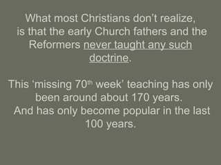 What most Christians don’t realize,
is that the early Church fathers and the
Reformers never taught any such
doctrine.
This ‘missing 70th
week’ teaching has only
been around about 170 years.
And has only become popular in the last
100 years.
 