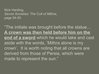 Nick Harding,
Secret Societies: The Cult of Mithra,
page 54-55
“The initiate was brought before the statue…
A crown was then held before him on the
end of a sword which he would take and cast
aside with the words, ‘Mithra alone is my
crown’. It is worth noting that all crowns are
derived from those of Persia, which were
made to represent the sun.”
 