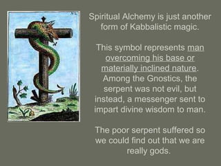 Spiritual Alchemy is just another
form of Kabbalistic magic.
This symbol represents man
overcoming his base or
materially inclined nature.
Among the Gnostics, the
serpent was not evil, but
instead, a messenger sent to
impart divine wisdom to man.
The poor serpent suffered so
we could find out that we are
really gods.
 