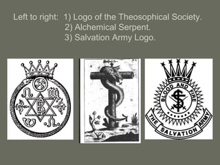 Left to right: 1) Logo of the Theosophical Society.
2) Alchemical Serpent.
3) Salvation Army Logo.
 