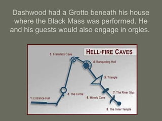 Dashwood had a Grotto beneath his house
where the Black Mass was performed. He
and his guests would also engage in orgies.
 