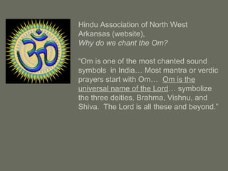 Hindu Association of North West
Arkansas (website),
Why do we chant the Om?
“Om is one of the most chanted sound
symbols in India… Most mantra or verdic
prayers start with Om… Om is the
universal name of the Lord… symbolize
the three deities, Brahma, Vishnu, and
Shiva. The Lord is all these and beyond.”
 
