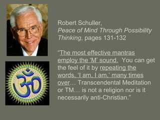 Robert Schuller,
Peace of Mind Through Possibility
Thinking, pages 131-132
“The most effective mantras
employ the ‘M’ sound. You can get
the feel of it by repeating the
words, ‘I am, I am,’ many times
over… Transcendental Meditation
or TM… is not a religion nor is it
necessarily anti-Christian.”
 