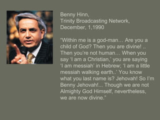Benny Hinn,
Trinity Broadcasting Network,
December, 1,1990
“Within me is a god-man… Are you a
child of God? Then you are divine! ..
Then you’re not human… When you
say ‘I am a Christian,’ you are saying
‘I am messiah’ in Hebrew; ‘I am a little
messiah walking earth..’ You know
what you last name is? Jehovah! So I’m
Benny Jehovah!... Though we are not
Almighty God Himself, nevertheless,
we are now divine.”
 