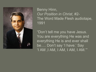 Benny Hinn,
Our Position in Christ, #2-
The Word Made Flesh audiotape,
1991
“Don’t tell me you have Jesus.
You are everything He was and
everything He is and ever shall
be…. Don’t say ‘I have.’ Say
‘I AM ,I AM, I AM, I AM, I AM.’”
 