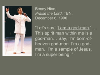 Benny Hinn,
Praise the Lord, TBN,
December 6, 1990
“Let’s say, ‘I am a god-man.’ …
This spirit man within me is a
god-man… Say, ‘I’m born-of-
heaven god-man. I’m a god-
man. I’m a sample of Jesus.
I’m a super being.’”
 