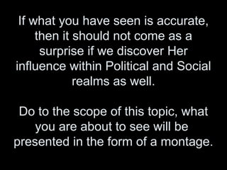 If what you have seen is accurate,
then it should not come as a
surprise if we discover Her
influence within Political and Social
realms as well.
Do to the scope of this topic, what
you are about to see will be
presented in the form of a montage.
 