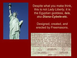 Despite what you make think,
this is not Lady Liberty, it is
the Egyptian goddess, Isis,
aka Diana-Cybele-etc.
Designed, created, and
erected by Freemasons.
 