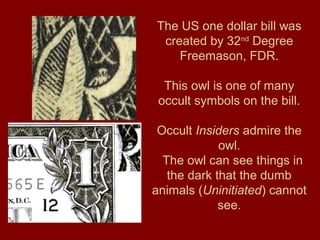 The US one dollar bill was
created by 32nd
Degree
Freemason, FDR.
This owl is one of many
occult symbols on the bill.
Occult Insiders admire the
owl.
The owl can see things in
the dark that the dumb
animals (Uninitiated) cannot
see.
 