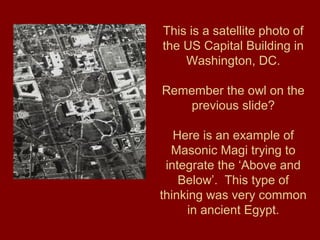 This is a satellite photo of
the US Capital Building in
Washington, DC.
Remember the owl on the
previous slide?
Here is an example of
Masonic Magi trying to
integrate the ‘Above and
Below’. This type of
thinking was very common
in ancient Egypt.
 