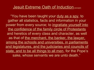 Jesuit Extreme Oath of Induction (except)
“You have been taught your duty as a spy, to
gather all statistics, facts and information in your
power from every source; to ingratiate yourself into
the confidence of the family circle of Protestants
and heretics of every class and character, as well
as that of the merchant, the banker, the lawyer,
among the schools and universities, in parliaments
and legislatures, and the judiciaries and councils of
state, and to be all things to all men, for the Pope’s
sake, whose servants we are unto death.”
 