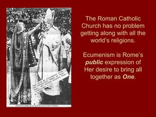 The Roman Catholic
Church has no problem
getting along with all the
world’s religions.
Ecumenism is Rome’s
public expression of
Her desire to bring all
together as One.
 