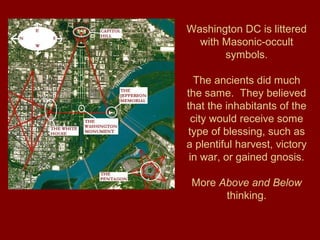 Washington DC is littered
with Masonic-occult
symbols.
The ancients did much
the same. They believed
that the inhabitants of the
city would receive some
type of blessing, such as
a plentiful harvest, victory
in war, or gained gnosis.
More Above and Below
thinking.
 