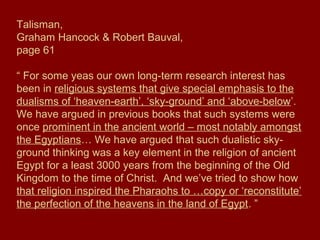 Talisman,
Graham Hancock & Robert Bauval,
page 61
“ For some yeas our own long-term research interest has
been in religious systems that give special emphasis to the
dualisms of ‘heaven-earth’, ‘sky-ground’ and ‘above-below’.
We have argued in previous books that such systems were
once prominent in the ancient world – most notably amongst
the Egyptians… We have argued that such dualistic sky-
ground thinking was a key element in the religion of ancient
Egypt for a least 3000 years from the beginning of the Old
Kingdom to the time of Christ. And we’ve tried to show how
that religion inspired the Pharaohs to …copy or ‘reconstitute’
the perfection of the heavens in the land of Egypt. ”
 