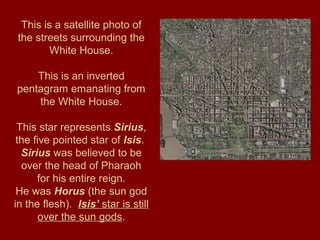 This is a satellite photo of
the streets surrounding the
White House.
This is an inverted
pentagram emanating from
the White House.
This star represents Sirius,
the five pointed star of Isis.
Sirius was believed to be
over the head of Pharaoh
for his entire reign.
He was Horus (the sun god
in the flesh). Isis’ star is still
over the sun gods.
 
