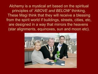 Alchemy is a mystical art based on the spiritual
principles of ‘ABOVE and BELOW’ thinking.
These Magi think that they will receive a blessing
from the spirit world if buildings, streets, cities, etc,
are designed in a way that mirrors the heavens
(star alignments, equinoxes, sun and moon etc).
 