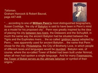 Talisman,
Graham Hancock & Robert Bauval,
page 447-448
“ …according to one of William Penn’s most distinguished biographers,
Susan Coolidge, ‘the city of Babylon is said to have been in Penn’s mind
as a model for his proposed city”. Penn was greatly inspired by the idea
of placing his city between two rivers, the Delaware and the Schuylkill, in
much the same way the ancient Babylon had be situated between the
Tigris and the Euphrates rivers… the so called ‘gridiron’ layout adopted by
Penn… was apparently used for ancient Babylon… the name that Penn
chose for the city: Philadelphia, the City of Brotherly Love, in which people
of different races and languages would be reunited. Babylon was, of
course, where the so-called Tower of Babel had been built under Nimrod,
when all men had spoken a single language. And for many Freemasons,
the Tower of Babel serves as the ultimate talisman or symbol of their
origins.”
 