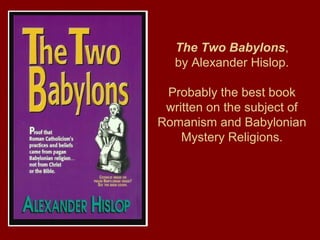 The Two Babylons,
by Alexander Hislop.
Probably the best book
written on the subject of
Romanism and Babylonian
Mystery Religions.
 