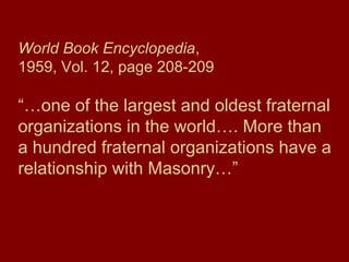 World Book Encyclopedia,
1959, Vol. 12, page 208-209
“…one of the largest and oldest fraternal
organizations in the world…. More than
a hundred fraternal organizations have a
relationship with Masonry…”
 