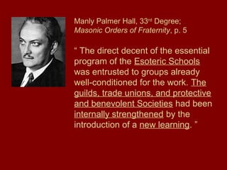 Manly Palmer Hall, 33rd
Degree;
Masonic Orders of Fraternity, p. 5
“ The direct decent of the essential
program of the Esoteric Schools
was entrusted to groups already
well-conditioned for the work. The
guilds, trade unions, and protective
and benevolent Societies had been
internally strengthened by the
introduction of a new learning. ”
 