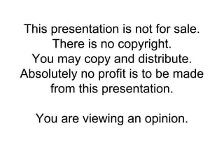 This presentation is not for sale.
There is no copyright.
You may copy and distribute.
Absolutely no profit is to be made
from this presentation.
You are viewing an opinion.
 