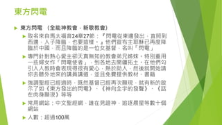 東方閃電
 東方閃電 （全能神教會，新歌教會）
 取名來自馬太福音24章27節：『閃電從東邊發出，直照到
西邊，人子降臨，也要這樣。』他們宣布主耶穌已再度降
臨於中國，而且降臨的是一位女基督，名叫「閃電」
 專門針對熱心愛主卻天真無知的教會弟兄姊妹。特別重用
一些婦女作「閃電使者」，到各地去開疆拓土。在他們勾
引人入教時會表現得很有愛心，熱於助人，然後就開始請
你去聽外地來的講員講道，並且免費提供教材、書籍
 強調聖經已經過時，既然基督已經再次顯現，就有新的啟
示了如《東方發出的閃電》、《神向全宇的發聲》、《話
在肉身顯現》等等
 常用網站：中文聖經網，誰在見證神，追逐晨星等數十個
網站
 人數：超過100萬
 