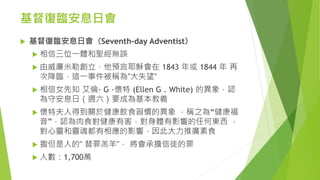 基督復臨安息日會
 基督復臨安息日會（Seventh-day Adventist）
 相信三位一體和聖經無誤
 由威廉米勒創立，他預言耶穌會在 1843 年或 1844 年 再
次降臨，這一事件被稱為"大失望"
 相信女先知 艾倫· G ·懷特 (Ellen G . White) 的異象，認
為守安息日（週六）要成為基本教義
 懷特夫人得到關於健康飲食習慣的異象 ，稱之為“健康福
音”，認為肉食對健康有害，對身體有影響的任何東西 ，
對心靈和靈魂都有相應的影響，因此大力推廣素食
 撒但是人的" 替罪羔羊"， 將會承擔信徒的罪
 人數：1,700萬
 