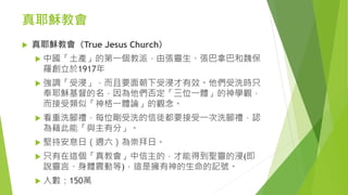 真耶穌教會
 真耶穌教會（True Jesus Church）
 中國「土產」的第一個教派，由張靈生、張巴拿巴和魏保
羅創立於1917年
 強調「受浸」，而且要面朝下受浸才有效。他們受洗時只
奉耶穌基督的名，因為他們否定「三位一體」的神學觀，
而接受類似「神格一體論」的觀念。
 看重洗腳禮，每位剛受洗的信徒都要接受一次洗腳禮，認
為藉此能「與主有分」。
 堅持安息日（週六）為崇拜日。
 只有在這個「真教會」中信主的，才能得到聖靈的浸(即
說靈言、身體震動等)，這是擁有神的生命的記號。
 人數：150萬
 