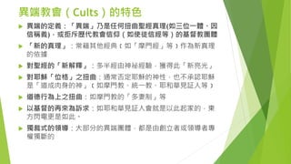 異端教會（Cults）的特色
 異端的定義：「異端」乃是任何扭曲聖經真理(如三位一體、因
信稱義)，或拒斥歷代教會信仰（如使徒信經等）的基督教團體
 「新的真理」：常藉其他經典﹝如「摩門經」等﹞作為新真理
的依據
 對聖經的「新解釋」：多半經由神祕經驗，獲得此「新亮光」
 對耶穌「位格」之扭曲：通常否定耶穌的神性，也不承認耶穌
是「道成肉身的神」﹝如摩門教、統一教、耶和華見証人等﹞
 道德行為上之扭曲：如摩門教的「多妻制」等
 以基督的再來為訴求：如耶和華見証人會就是以此起家的，東
方閃電更是如此。
 獨裁式的領導：大部分的異端團體，都是由創立者或領導者專
權獨斷的
 