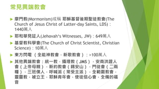 常見異端教會
 摩門教(Mormonism)或稱 耶穌基督後期聖徒教會(The
Church of Jesus Christ of Latter-day Saints, LDS)：
1440萬人
 耶和華見証人(Jehovah‘s Witnesses, JW)：649萬人
 基督教科學會(The Church of Christ Scientist, Christian
Science)：10萬人
 東方閃電 （全能神教會，新歌教會）：>100萬人
 其他異端教會：統一教，攝理教（JMS），安商洪證人
會（上帝母親），新約教會（錫安山），門徒會（二兩
糧），三班僕人，呼喊派（常受主派），全範圍教會，
靈靈教，被立王，耶穌青年會，使徒信心會，全備的福
音
 