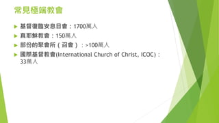 常見極端教會
 基督復臨安息日會：1700萬人
 真耶穌教會：150萬人
 部份的聚會所（召會）：>100萬人
 國際基督教會(International Church of Christ, ICOC)：
33萬人
 