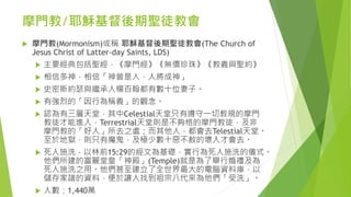 摩門教/耶穌基督後期聖徒教會
 摩門教(Mormonism)或稱 耶穌基督後期聖徒教會(The Church of
Jesus Christ of Latter-day Saints, LDS)
 主要經典包括聖經，《摩門經》《無價珍珠》《教義與聖約》
 相信多神，相信「神曾是人，人將成神」
 史密斯約瑟與繼承人楊百翰都有數十位妻子。
 有強烈的「因行為稱義」的觀念。
 認為有三層天堂，其中Celestial天堂只有遵守一切教規的摩門
教徒才能進入，Terrestrial天堂則是不夠格的摩門教徒，及非
摩門教的「好人」所去之處；而其他人，都會去Telestial天堂。
至於地獄，則只有魔鬼，及極少數十惡不赦的壞人才會去。
 死人施洗 – 以林前15:29的經文為基礎，實行為死人施洗的儀式。
他們所建的富麗堂皇「神殿」(Temple)就是為了舉行婚禮及為
死人施洗之用。他們甚至建立了全世界最大的電腦資料庫，以
儲存家譜的資料，便於讓人找到祖宗八代來為他們「受洗」。
 人數：1,440萬
 