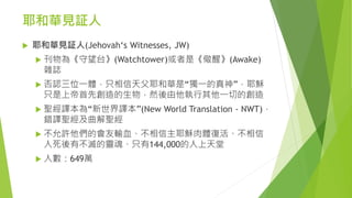 耶和華見証人
 耶和華見証人(Jehovah‘s Witnesses, JW)
 刊物為《守望台》(Watchtower)或者是《儆醒》(Awake)
雜誌
 否認三位一體，只相信天父耶和華是“獨一的真神”，耶穌
只是上帝首先創造的生物，然後由他執行其他一切的創造
 聖經譯本為“新世界譯本”(New World Translation - NWT)，
錯譯聖經及曲解聖經
 不允許他們的會友輸血、不相信主耶穌肉體復活、不相信
人死後有不滅的靈魂、只有144,000的人上天堂
 人數：649萬
 