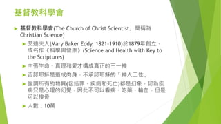 基督教科學會
 基督教科學會(The Church of Christ Scientist，簡稱為
Christian Science)
 艾迪夫人(Mary Baker Eddy, 1821-1910)於1879年創立，
成名作《科學與健康》(Science and Health with Key to
the Scriptures)
 主張生命、真理和愛才構成真正的三一神
 否認耶穌是道成肉身，不承認耶穌的「神人二性」
 強調所有的物質(包括罪、疾病和死亡)都是幻象，認為疾
病只是心理的幻覺，因此不可以看病、吃藥、輸血，但是
可以接骨
 人數：10萬
 