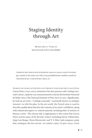 ● 65
Staging Identity
through Art
M A R G A R I TA VA R G A S
State University of New York at Buffalo
Cuando el arte imita al arte la imitación nunca es exacta, ocurre lo mismo
que cuando el arte imita a la vida y muy probablemente también cuando la
vida imita al arte. (García Ponce 1982a, 41)
Almost 20 years after his last production for the stage, Juan
García Ponce (1932–2003) returned to his ﬁrst passion with Catálogo razo-
nado (1982a), a play he was commissioned to write by the Instituto Nacional
de Bellas Artes [The National Institute of Fine Arts] in 1979.1 Signiﬁcantly,
he took an art term—“catálogo razonado,” commonly known as catalogue
raisonné—to title his play. In the art world, the French term is used to
describe a publication that lists the contents of an artist’s exhibition, along
with related descriptive or critical material, including titles of articles or
literary works.2 The chosen title is appropriate to the extent that García
Ponce inserts many of his favorite writers (including Xavier Villaurrutia,
Jorge Luis Borges, Pierre Klossowski, and T. S. Eliot) and composes a play
that catalogues the ﬁve novels—La cabaña (1969), El gato (1974), Unión
 