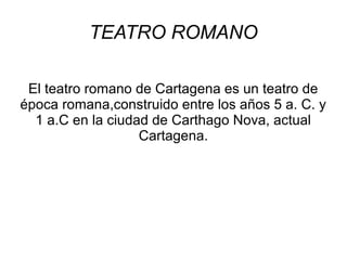 TEATRO ROMANO
El teatro romano de Cartagena es un teatro de
época romana,construido entre los años 5 a. C. y
1 a.C en la ciudad de Carthago Nova, actual
Cartagena.

 