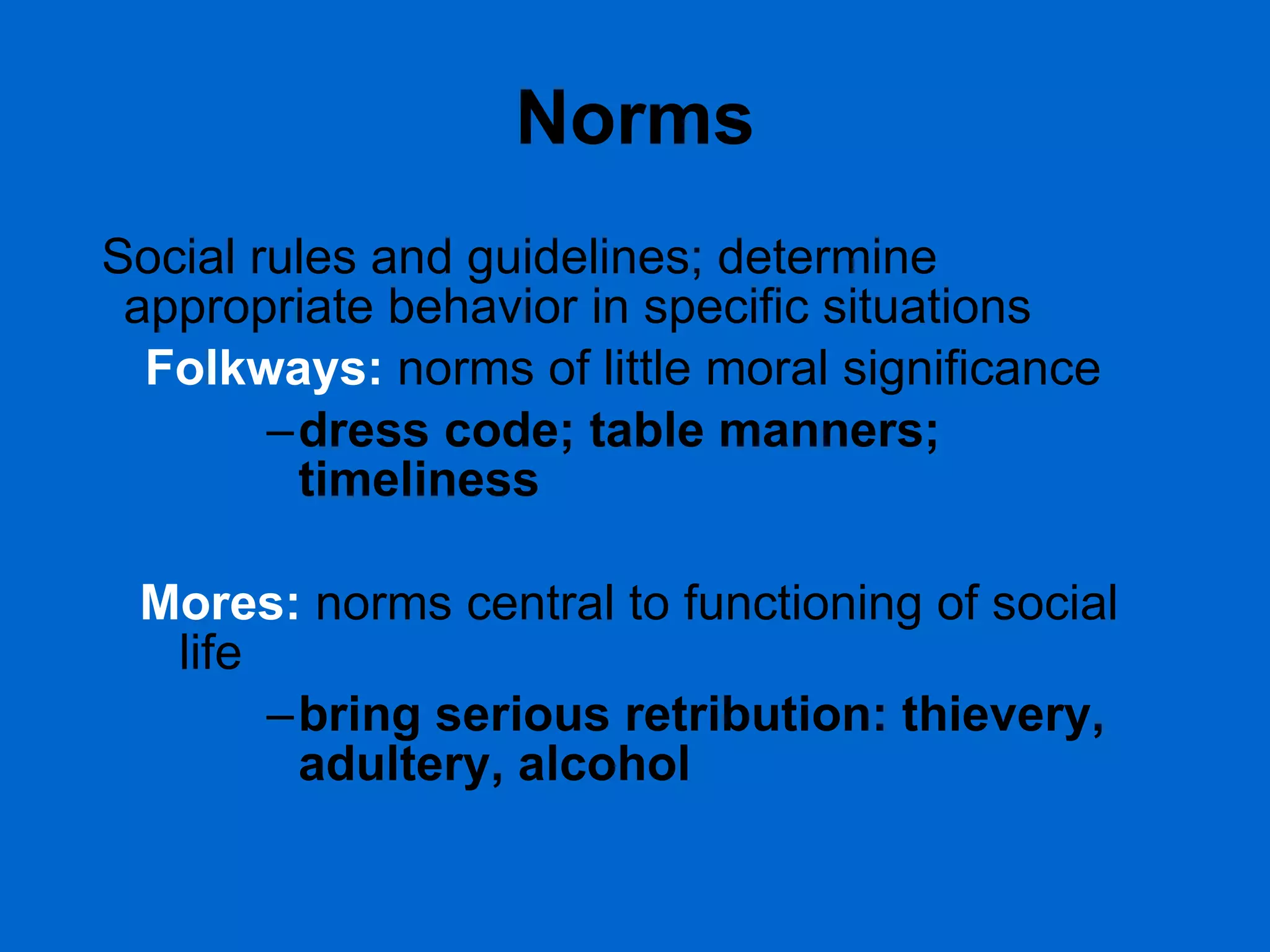 Norms Social rules and guidelines; determine appropriate behavior in specific situations Folkways:   norms of little moral significance dress code; table manners; timeliness Mores:   norms central to functioning of social life bring serious retribution: thievery, adultery, alcohol 
