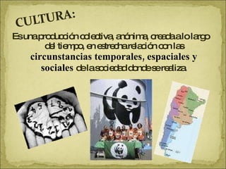 Es una producción colectiva, anónima, creada a lo largo del tiempo, en estrecha relación con las  circunstancias temporales, espaciales y sociales  de la sociedad donde se realiza. 