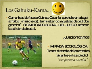 Comunidad de Nueva Guinea, Oceanía, aprendieron a jugar al fútbol: (misioneros): terminaban con igualdad de partidos ganados… SIGNIFICADO SOCIAL DEL JUEGO: reforzar la solidaridad social. ¿JUEGO TONTO? MIRADA SOCIOLÓGICA:  Tomar distancia de los criterios vigentes en la sociedad:  “ esa persona es culta”   