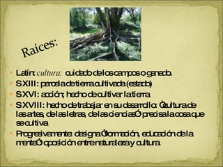 Latín:  cultura:  cuidado de los campos o ganado. S XIII: parcela de tierra cultivada (estado) S XVI: acción; hecho de cultivar la tierra S XVIII: hecho de trabajar en su desarrollo: “cultura de las artes, de las letras, de las ciencias”: precisa la cosa que se cultiva Progresivamente: designa “formación, educación de la mente”: oposición entre naturaleza y cultura. 